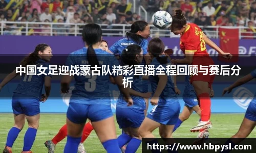 中国女足迎战蒙古队精彩直播全程回顾与赛后分析
